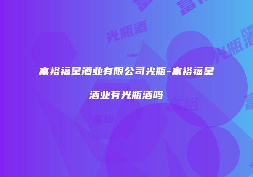 富裕福星酒业有限公司光瓶-富裕福星酒业有光瓶酒吗