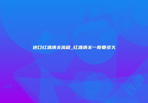 进口红酒清关流程_红酒清关一般要多久
