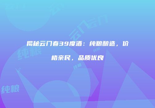 揭秘云门春39度酒：纯粮酿造，价格亲民，品质优良