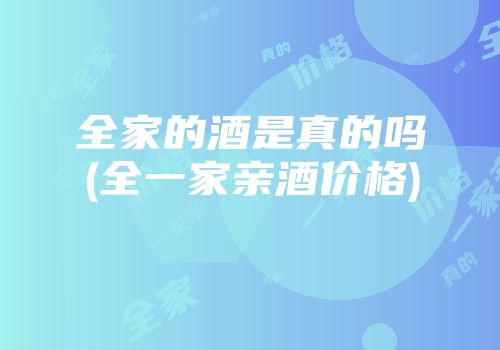 全家的酒是真的吗(全一家亲酒价格)