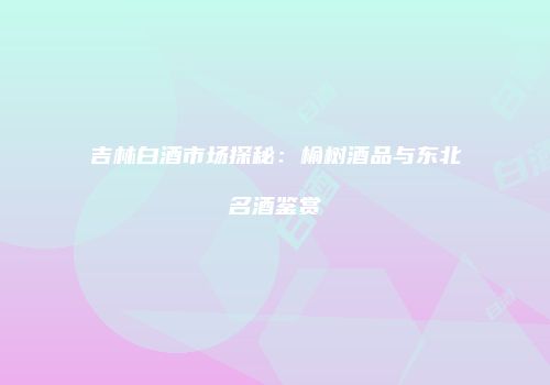 吉林白酒市场探秘：榆树酒品与东北名酒鉴赏