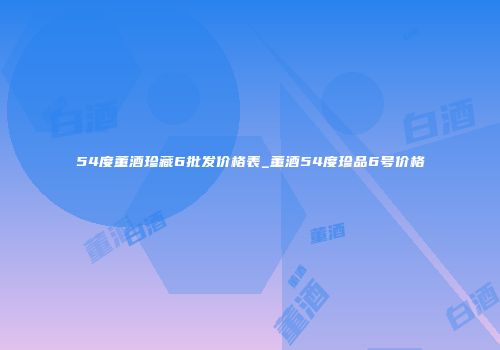 54度董酒珍藏6批发价格表_董酒54度珍品6号价格