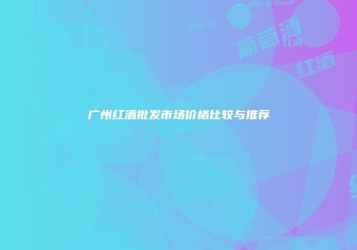 广州红酒批发市场价格比较与推荐