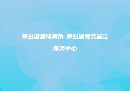 茅台酒查询真伪-茅台酒免费鉴定服务中心