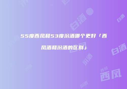 55度西凤和53度汾酒哪个更好「西凤酒和汾酒的区别」