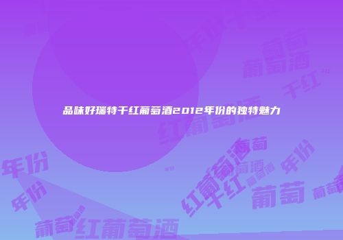品味好瑞特干红葡萄酒2012年份的独特魅力