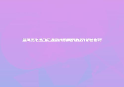 如何优化进口红酒营销费用管理提升销售利润