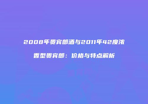 2008年贵宾郎酒与2011年42度浓香型贵宾郎：价格与特点解析