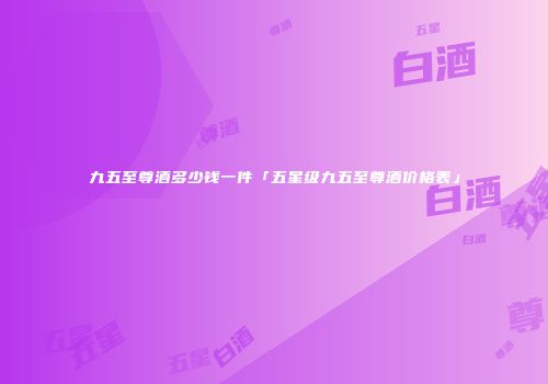 九五至尊酒多少钱一件「五星级九五至尊酒价格表」