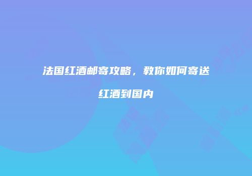 法国红酒邮寄攻略，教你如何寄送红酒到国内