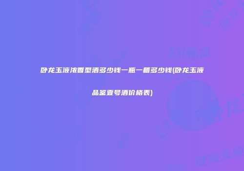 卧龙玉液浓香型酒多少钱一瓶一箱多少钱(卧龙玉液品鉴壹号酒价格表)