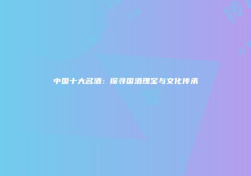 中国十大名酒：探寻国酒瑰宝与文化传承