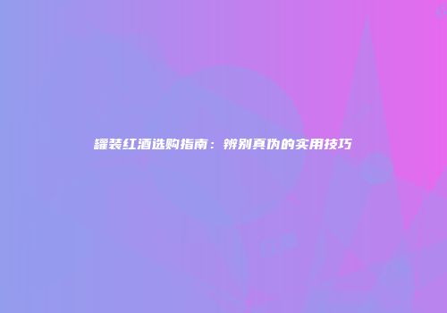 罐装红酒选购指南：辨别真伪的实用技巧