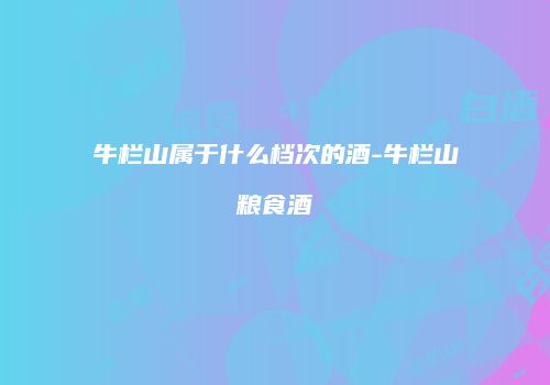牛栏山属于什么档次的酒-牛栏山粮食酒