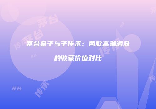 茅台金子与子传承：两款高端酒品的收藏价值对比