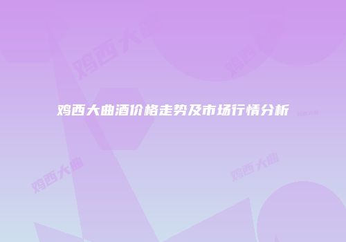 鸡西大曲酒价格走势及市场行情分析