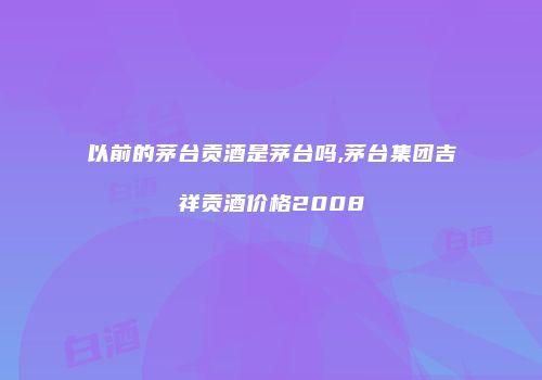 以前的茅台贡酒是茅台吗,茅台集团吉祥贡酒价格2008
