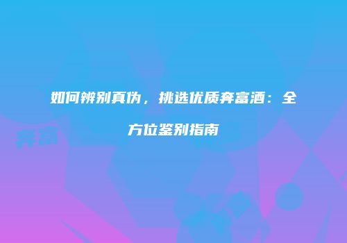 如何辨别真伪，挑选优质奔富酒：全方位鉴别指南