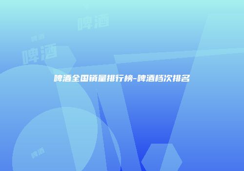 啤酒全国销量排行榜-啤酒档次排名