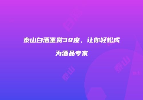 泰山白酒鉴赏39度，让你轻松成为酒品专家