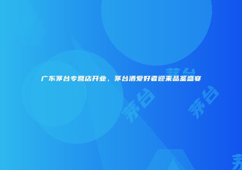 广东茅台专营店开业，茅台酒爱好者迎来品鉴盛宴