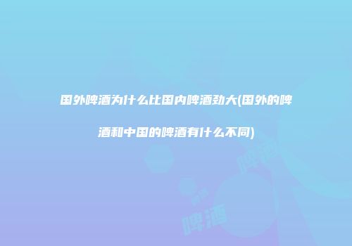 国外啤酒为什么比国内啤酒劲大(国外的啤酒和中国的啤酒有什么不同)