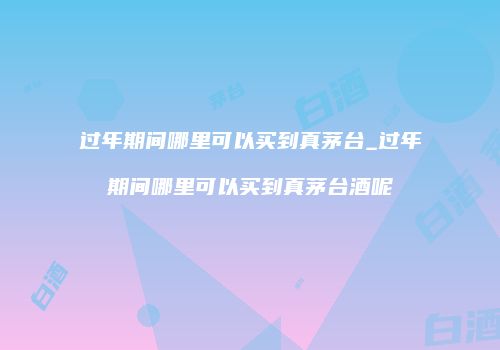 过年期间哪里可以买到真茅台_过年期间哪里可以买到真茅台酒呢