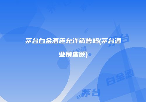 茅台白金酒还允许销售吗(茅台酒业销售额)