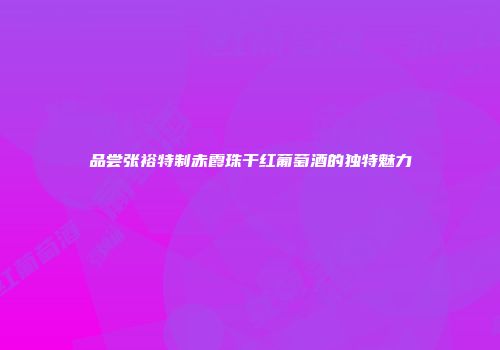 品尝张裕特制赤霞珠干红葡萄酒的独特魅力