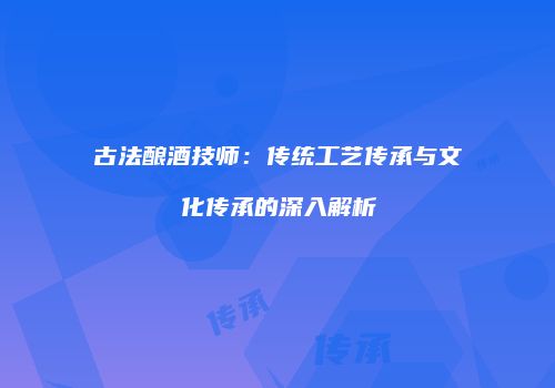 古法酿酒技师：传统工艺传承与文化传承的深入解析