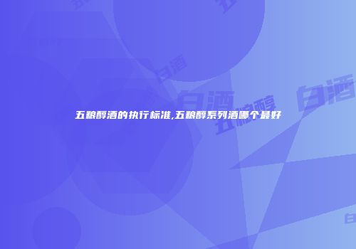 五粮醇酒的执行标准,五粮醇系列酒哪个最好