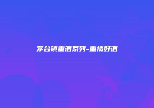 茅台镇重酒系列-重情好酒