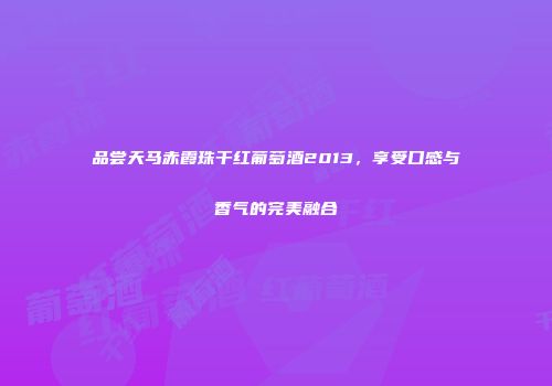 品尝天马赤霞珠干红葡萄酒2013，享受口感与香气的完美融合