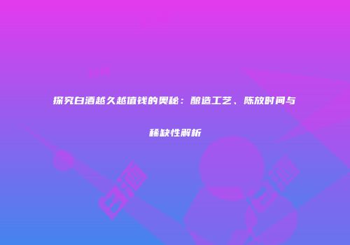 探究白酒越久越值钱的奥秘：酿造工艺、陈放时间与稀缺性解析