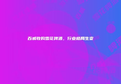 百威收购雪花啤酒，行业格局生变