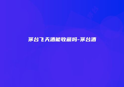 茅台飞天酒能收藏吗-茅台酒