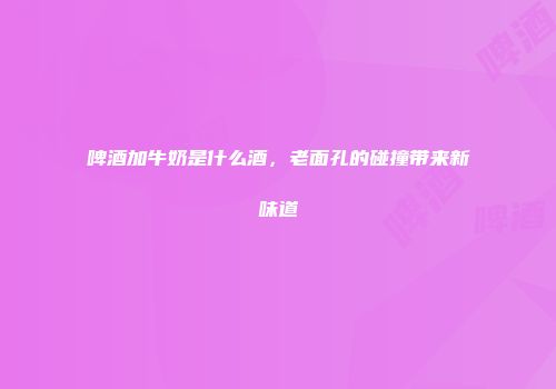 啤酒加牛奶是什么酒，老面孔的碰撞带来新味道