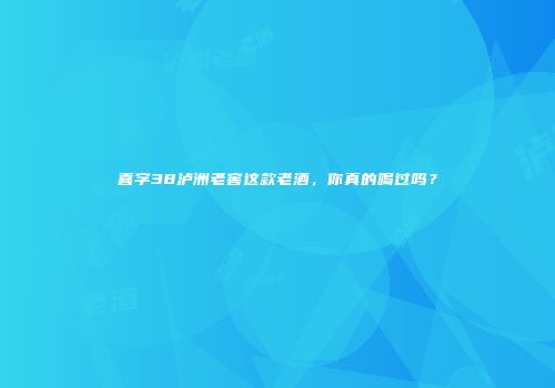 喜字38泸洲老窖这款老酒，你真的喝过吗？