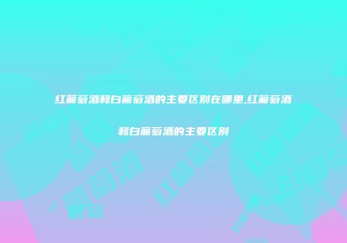 红葡萄酒和白葡萄酒的主要区别在哪里,红葡萄酒和白葡萄酒的主要区别