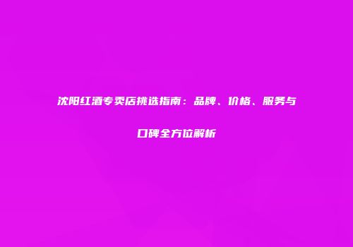 沈阳红酒专卖店挑选指南：品牌、价格、服务与口碑全方位解析