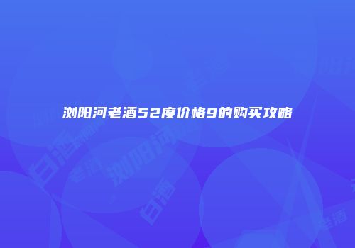 浏阳河老酒52度价格9的购买攻略