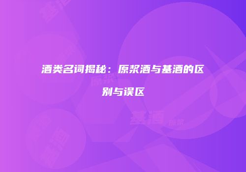 酒类名词揭秘：原浆酒与基酒的区别与误区