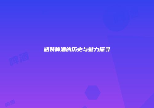 瓶装啤酒的历史与魅力探寻