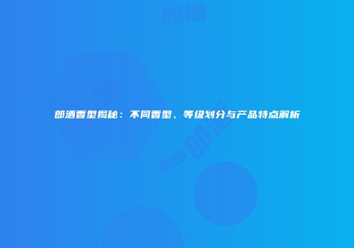 郎酒香型揭秘：不同香型、等级划分与产品特点解析