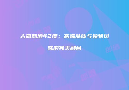 古蔺郎酒42度：高端品质与独特风味的完美融合