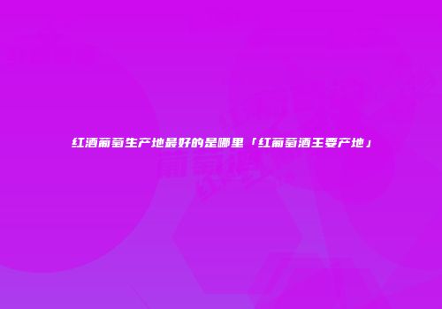 红酒葡萄生产地最好的是哪里「红葡萄酒主要产地」