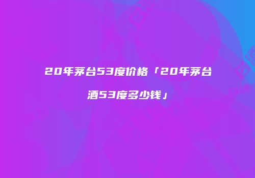 20年茅台53度价格「20年茅台酒53度多少钱」
