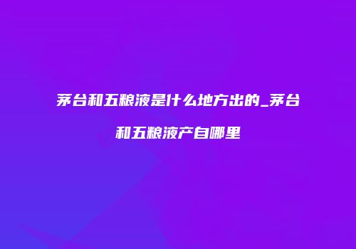 茅台和五粮液是什么地方出的_茅台和五粮液产自哪里