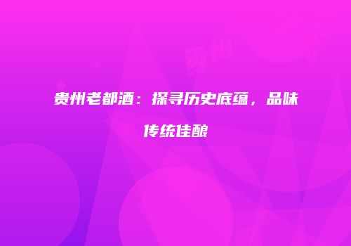 贵州老都酒：探寻历史底蕴，品味传统佳酿