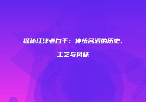探秘江津老白干：传统名酒的历史、工艺与风味
